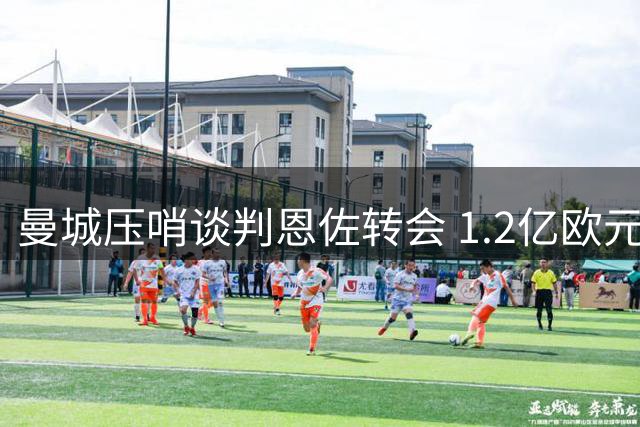 曼城压哨谈判恩佐转会 1.2亿欧元身价成最后通牒