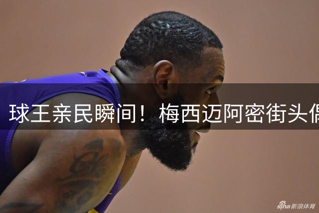 球王亲民瞬间！梅西迈阿密街头偶遇粉丝亲切签名引发热议