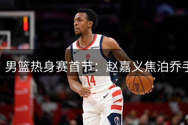 男篮热身赛首节：赵嘉义焦泊乔手感火热助队领先
