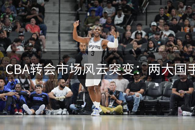 CBA转会市场风云突变：两大国手获顶薪 广东辽宁核心后卫卷入交易漩涡